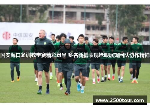 国安海口冬训教学赛精彩纷呈 多名新援表现抢眼展现团队协作精神 国安海口冬训教学赛精彩纷呈 多名新援表现抢眼展现团队协作精神