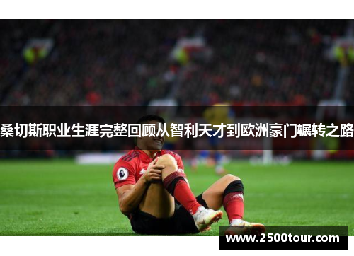 桑切斯职业生涯完整回顾从智利天才到欧洲豪门辗转之路