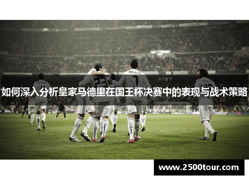 如何深入分析皇家马德里在国王杯决赛中的表现与战术策略
